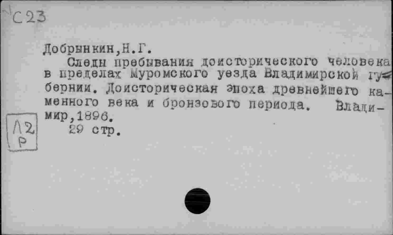 ﻿Добрыйкин,Н.Г.
Следы пребывания доисторического человека в пределах муромского уезда Владимирской rys? бернии. Доисторическая эпоха древнейшего каменного века и бронзового периода. Влаяи-я мир,1896.
AZ 29 сто.
Р